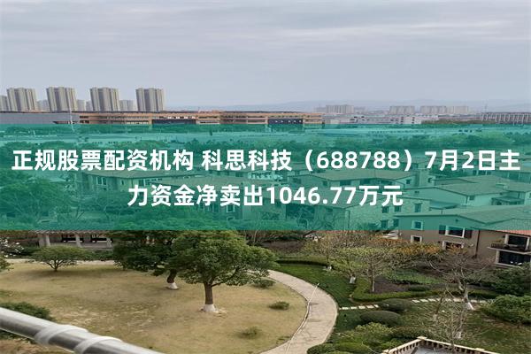 正规股票配资机构 科思科技（688788）7月2日主力资金净卖出1046.77万元