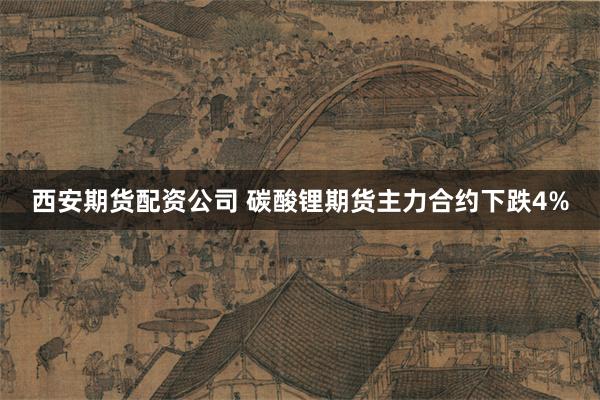 西安期货配资公司 碳酸锂期货主力合约下跌4%