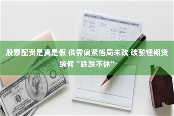 股票配资是真是假 供需偏紧格局未改 碳酸锂期货缘何“跌跌不休”