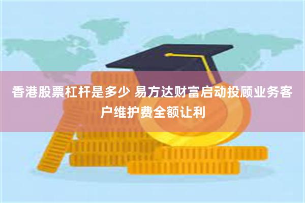 香港股票杠杆是多少 易方达财富启动投顾业务客户维护费全额让利