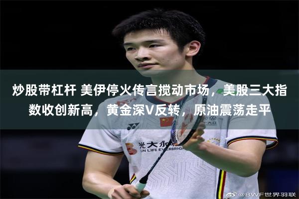 炒股带杠杆 美伊停火传言搅动市场,美股三大指数收创新高,黄金深V反转,原油震荡走平