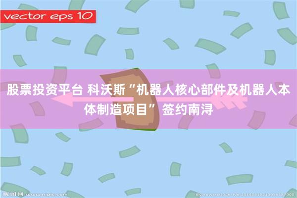 股票投资平台 科沃斯“机器人核心部件及机器人本体制造项目” 签约南浔