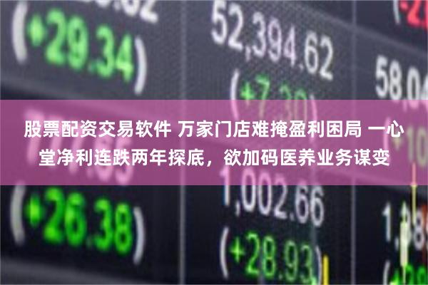 股票配资交易软件 万家门店难掩盈利困局 一心堂净利连跌两年探底，欲加码医养业务谋变