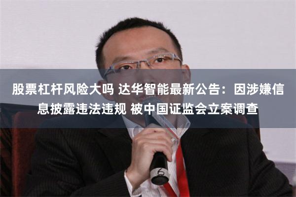 股票杠杆风险大吗 达华智能最新公告：因涉嫌信息披露违法违规 被中国证监会立案调查