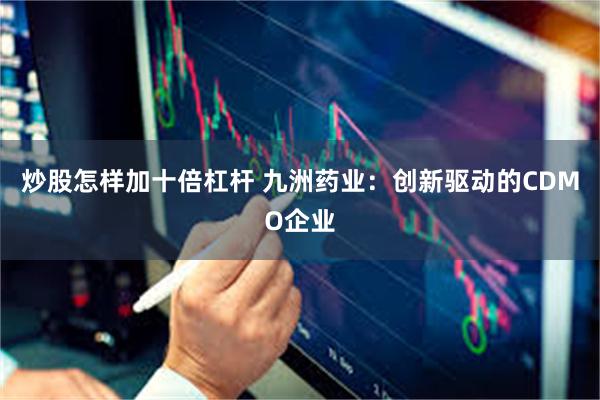 炒股怎样加十倍杠杆 九洲药业：创新驱动的CDMO企业