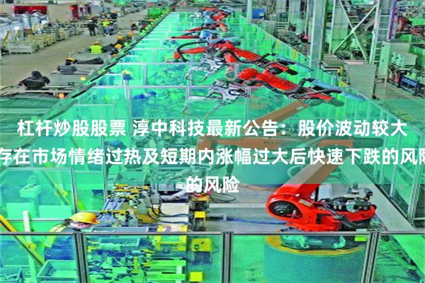 杠杆炒股股票 淳中科技最新公告:股价波动较大 存在市场情绪过热及短期内涨幅过大后快速下跌的风险