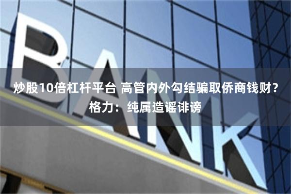 炒股10倍杠杆平台 高管内外勾结骗取侨商钱财？格力：纯属造谣诽谤