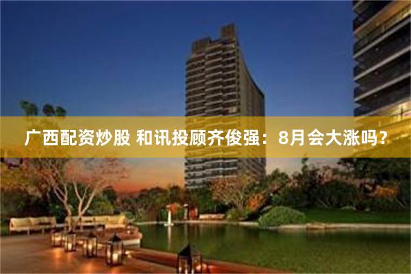 广西配资炒股 和讯投顾齐俊强:8月会大涨吗?