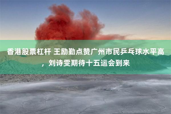 香港股票杠杆 王励勤点赞广州市民乒乓球水平高,刘诗雯期待十五运会到来