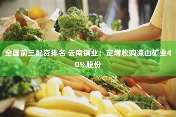 全国前三配资排名 云南铜业：定增收购凉山矿业40%股份
