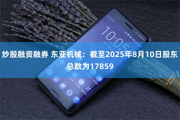 炒股融资融券 东亚机械：截至2025年8月10日股东总数为17859