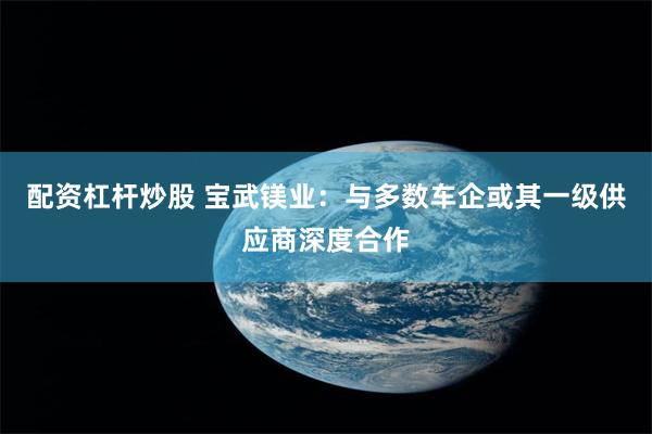 配资杠杆炒股 宝武镁业：与多数车企或其一级供应商深度合作
