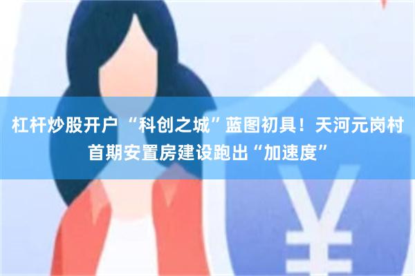 杠杆炒股开户 “科创之城”蓝图初具！天河元岗村首期安置房建设跑出“加速度”
