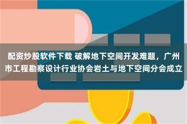 配资炒股软件下载 破解地下空间开发难题，广州市工程勘察设计行业协会岩土与地下空间分会成立