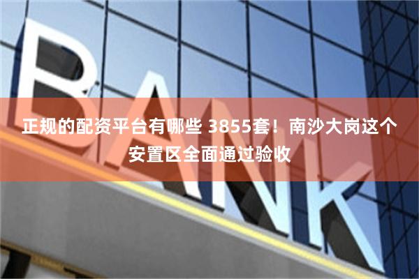 正规的配资平台有哪些 3855套！南沙大岗这个安置区全面通过验收