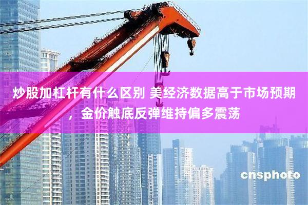 炒股加杠杆有什么区别 美经济数据高于市场预期，金价触底反弹维持偏多震荡
