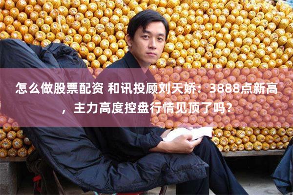 怎么做股票配资 和讯投顾刘天娇：3888点新高，主力高度控盘行情见顶了吗？