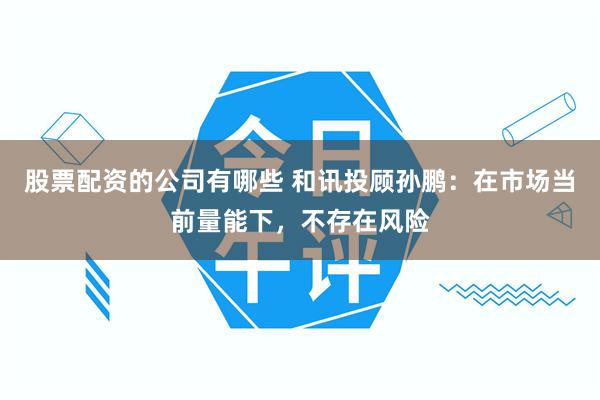 股票配资的公司有哪些 和讯投顾孙鹏：在市场当前量能下，不存在风险