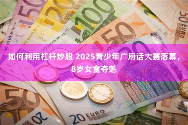 如何利用杠杆炒股 2025青少年广府话大赛落幕，8岁女童夺魁