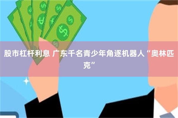 股市杠杆利息 广东千名青少年角逐机器人“奥林匹克”