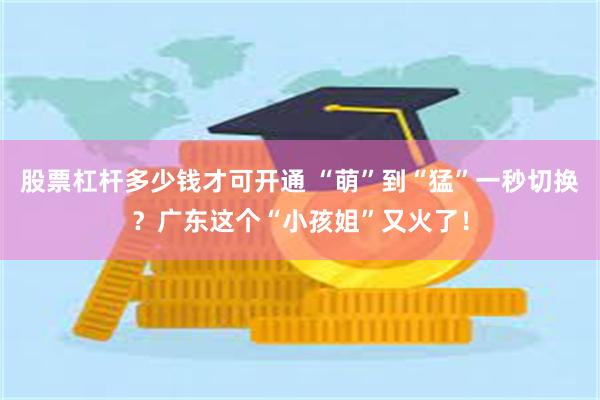 股票杠杆多少钱才可开通 “萌”到“猛”一秒切换？广东这个“小孩姐”又火了！