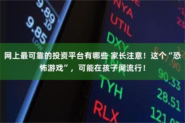 网上最可靠的投资平台有哪些 家长注意！这个“恐怖游戏”，可能在孩子间流行！