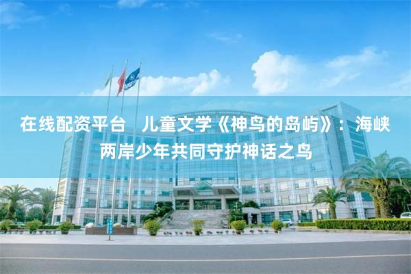 在线配资平台   儿童文学《神鸟的岛屿》：海峡两岸少年共同守护神话之鸟