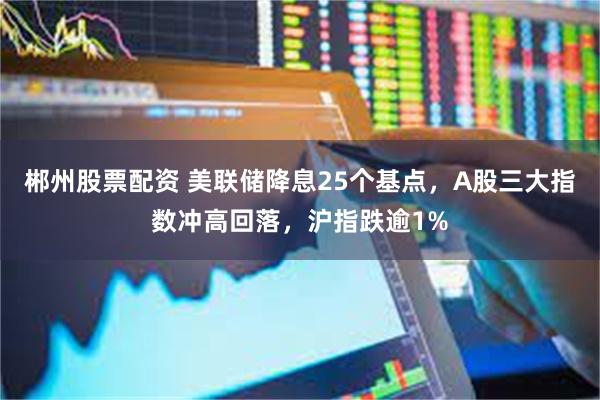 郴州股票配资 美联储降息25个基点，A股三大指数冲高回落，沪指跌逾1%