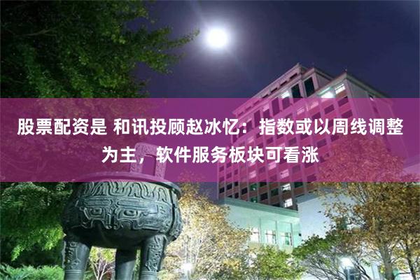 股票配资是 和讯投顾赵冰忆：指数或以周线调整为主，软件服务板块可看涨