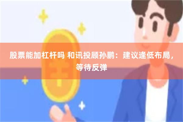 股票能加杠杆吗 和讯投顾孙鹏：建议逢低布局，等待反弹