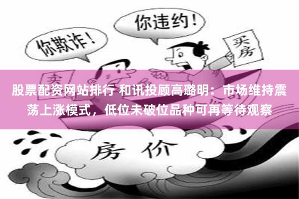 股票配资网站排行 和讯投顾高璐明：市场维持震荡上涨模式，低位未破位品种可再等待观察