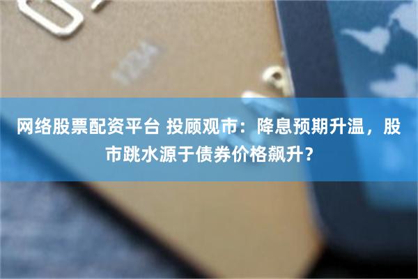 网络股票配资平台 投顾观市：降息预期升温，股市跳水源于债券价格飙升？