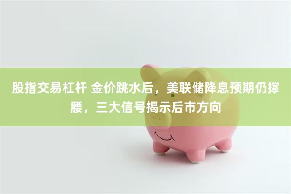 股指交易杠杆 金价跳水后，美联储降息预期仍撑腰，三大信号揭示后市方向