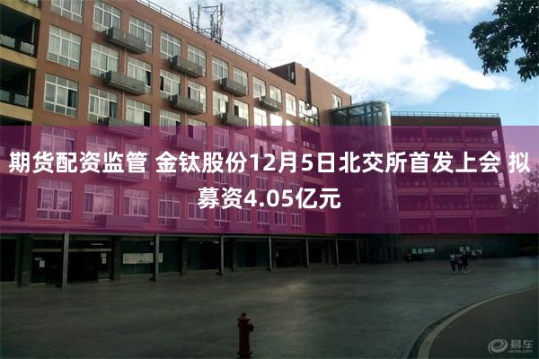 期货配资监管 金钛股份12月5日北交所首发上会 拟募资4.05亿元