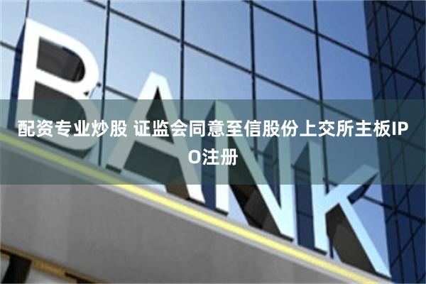 配资专业炒股 证监会同意至信股份上交所主板IPO注册