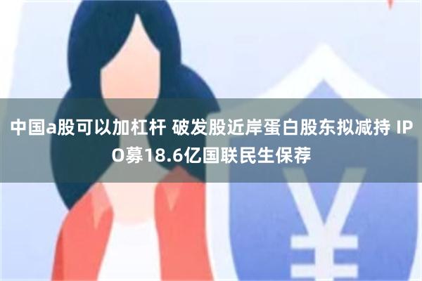 中国a股可以加杠杆 破发股近岸蛋白股东拟减持 IPO募18.6亿国联民生保荐