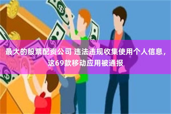 最大的股票配资公司 违法违规收集使用个人信息，这69款移动应用被通报