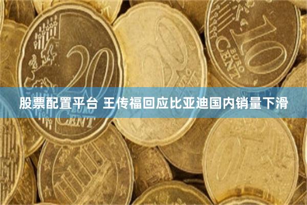 股票配置平台 王传福回应比亚迪国内销量下滑