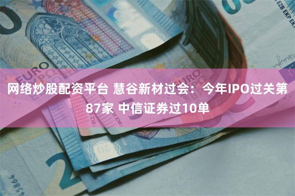 网络炒股配资平台 慧谷新材过会：今年IPO过关第87家 中信证券过10单