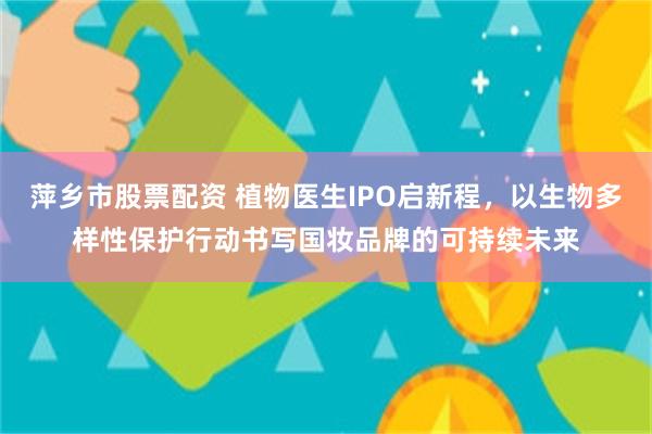 萍乡市股票配资 植物医生IPO启新程，以生物多样性保护行动书写国妆品牌的可持续未来