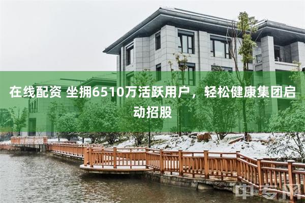 在线配资 坐拥6510万活跃用户，轻松健康集团启动招股