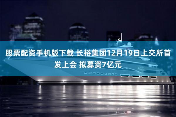 股票配资手机版下载 长裕集团12月19日上交所首发上会 拟募资7亿元