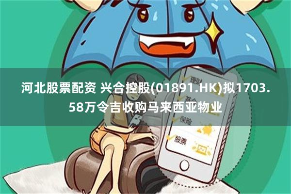 河北股票配资 兴合控股(01891.HK)拟1703.58万令吉收购马来西亚物业