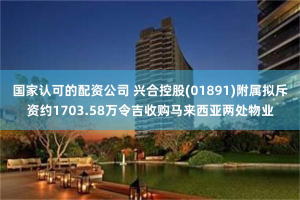 国家认可的配资公司 兴合控股(01891)附属拟斥资约1703.58万令吉收购马来西亚两处物业