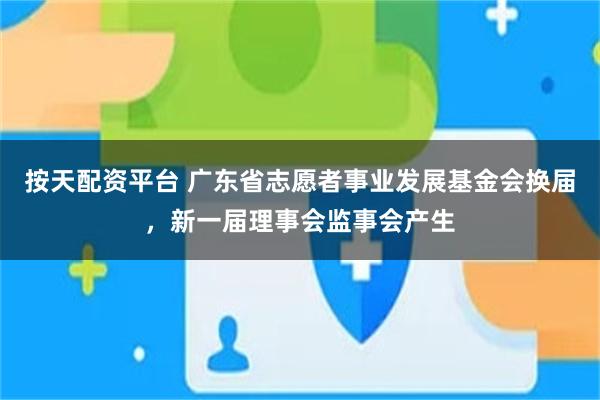 按天配资平台 广东省志愿者事业发展基金会换届，新一届理事会监事会产生