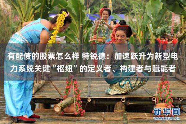 有配债的股票怎么样 特锐德：加速跃升为新型电力系统关键“枢纽”的定义者、构建者与赋能者