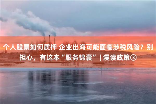 个人股票如何质押 企业出海可能面临涉税风险？别担心，有这本“服务锦囊” | 漫读政策③