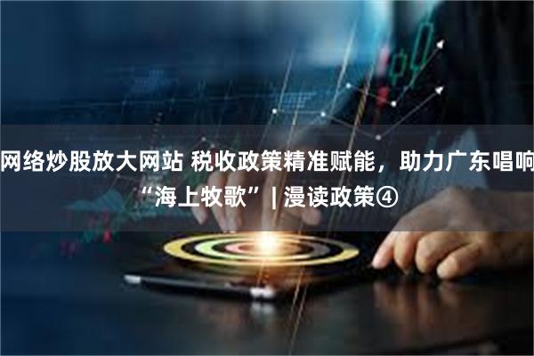 网络炒股放大网站 税收政策精准赋能，助力广东唱响“海上牧歌” | 漫读政策④