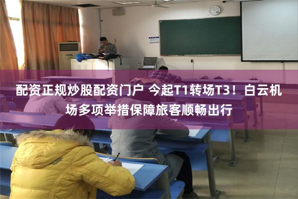 配资正规炒股配资门户 今起T1转场T3！白云机场多项举措保障旅客顺畅出行