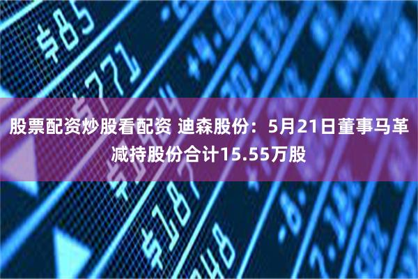股票配资炒股看配资 迪森股份：5月21日董事马革减持股份合计15.55万股